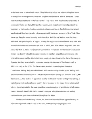 Pinedo 4
belief in the need to control their slaves. They believed privilege and education inspired revolt,
so many slave owners pressured the states to tighten restrictions on African Americans. These
restrictions became known as the ‘slave codes’. They varied from state to state, for example in
some states blacks lost the right to purchase alcohol, own property or work independently as
carpenters or blacksmiths. Another prominent African American in the abolitionist movement
was Frederick Douglas, who after a disagreement with his owner, ran away to New York. After
his escape, Douglas started lecturing at the American Anti-Slavery Society, attracting huge
audiences, and gathering a lot of support. Among the supporters of emancipation were some who
believed the freed slaves should be sent back to Africa, back from whence they came. This was
called the 'Back to Africa Movement' or ' Colonization Movement'. The American Colonization
Society was directly related to these movements, its members ranged from abolitionists, who
believed the slaves had the right to their own country, to slave holders, who feared free slaves in
America. Yet they were united by a common purpose: the transport of freed slaves back to
Africa. As early as the 1820's, freed slaves were sent to Africa through the American
Colonization Society. They settled in Liberia, which was actually founded by the Society itself.
The movement started to decline in 1860, but by that time the Society had relocated over 13,000
freed slaves. A final method of opposition used by abolitionists was the underground railway, a
web of secret routs and safe houses used by slaves to escape to free states. It was not an actual
railway it was just code for the underground movement organized by abolitionist to help slaves
escape. Although about 1,000 slaves escaped every year using this route this was nothing
compared to the great increase in slaves brought to the South.
We have reviewed slavery’s boom, the plantation life and different types of slavery as
well as the arguments on both sides of the issue, and hopefully have grasped a basic
 
