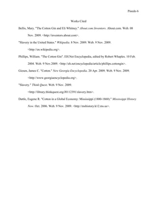 Pinedo 6
Works Cited
Bellis, Mary. "The Cotton Gin and Eli Whitney." About.com:Inventors. About.com. Web. 08
Nov. 2009. <http://inventors.about.com>.
"Slavery in the United States." Wikipedia. 8 Nov. 2009. Web. 9 Nov. 2009.
<http://en.wikipedia.org>.
Phillips, William. "The Cotton Gin". EH.Net Encyclopedia, edited by Robert Whaples. 10 Feb.
2004. Web. 9 Nov.2009. <http://eh.net/encyclopedia/article/phillips.cottongin>.
Giesen, James C. "Cotton." New Georgia Encyclopedia. 20 Apr. 2009. Web. 9 Nov. 2009.
<http://www.georgiaencyclopedia.org>.
"Slavery." Think Quest. Web. 9 Nov. 2009.
<http://library.thinkquest.org/J0112391/slavery.htm>.
Dattle, Eugene R. "Cotton in a Global Economy: Mississippi (1800-1860)." Mississippi History
Now. Oct. 2006. Web. 9 Nov. 2009. <http://mshistory.k12.ms.us>.
 