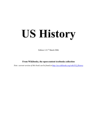 US History
                               Edition 1.0 1st March 2006




           From Wikibooks, the open-content textbooks collection
Note: current version of this book can be found at http://en.wikibooks.org/wiki/US_History
 