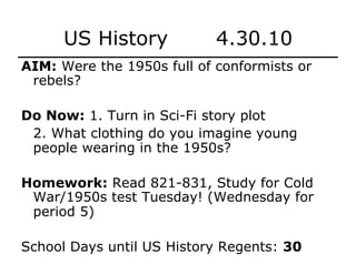 US History 4.30.10
AIM: Were the 1950s full of conformists or
rebels?
Do Now: 1. Turn in Sci-Fi story plot
2. What clothing do you imagine young
people wearing in the 1950s?
Homework: Read 821-831, Study for Cold
War/1950s test Tuesday! (Wednesday for
period 5)
School Days until US History Regents: 30
 