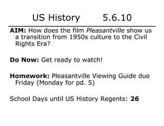 US History 5.6.10
AIM: How does the film Pleasantville show us
a transition from 1950s culture to the Civil
Rights Era?
Do Now: Get ready to watch!
Homework: Pleasantville Viewing Guide due
Friday (Monday for pd. 5)
School Days until US History Regents: 26
 
