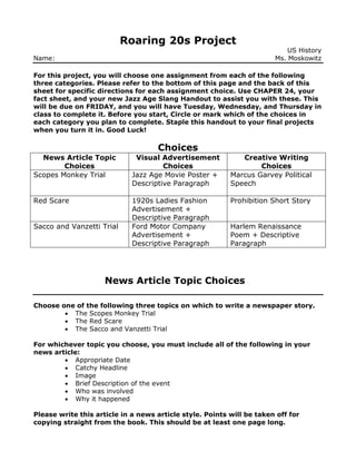 Roaring 20s Project
US History
Name: Ms. Moskowitz
For this project, you will choose one assignment from each of the following
three categories. Please refer to the bottom of this page and the back of this
sheet for specific directions for each assignment choice. Use CHAPER 24, your
fact sheet, and your new Jazz Age Slang Handout to assist you with these. This
will be due on FRIDAY, and you will have Tuesday, Wednesday, and Thursday in
class to complete it. Before you start, Circle or mark which of the choices in
each category you plan to complete. Staple this handout to your final projects
when you turn it in. Good Luck!
Choices
News Article Topic
Choices
Visual Advertisement
Choices
Creative Writing
Choices
Scopes Monkey Trial Jazz Age Movie Poster +
Descriptive Paragraph
Marcus Garvey Political
Speech
Red Scare 1920s Ladies Fashion
Advertisement +
Descriptive Paragraph
Prohibition Short Story
Sacco and Vanzetti Trial Ford Motor Company
Advertisement +
Descriptive Paragraph
Harlem Renaissance
Poem + Descriptive
Paragraph
News Article Topic Choices
Choose one of the following three topics on which to write a newspaper story.
 The Scopes Monkey Trial
 The Red Scare
 The Sacco and Vanzetti Trial
For whichever topic you choose, you must include all of the following in your
news article:
 Appropriate Date
 Catchy Headline
 Image
 Brief Description of the event
 Who was involved
 Why it happened
Please write this article in a news article style. Points will be taken off for
copying straight from the book. This should be at least one page long.
 