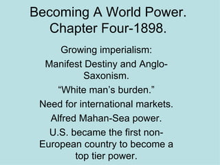 Becoming A World Power. Chapter Four-1898. Growing imperialism: Manifest Destiny and Anglo-Saxonism. “White man’s burden.” Need for international markets. Alfred Mahan-Sea power. U.S. became the first non-European country to become a top tier power. 