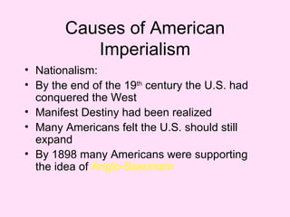 Causes of American Imperialism Nationalism: By the end of the 19 th  century the U.S. had conquered the West Manifest Destiny had been realized Many Americans felt the U.S. should still expand By 1898 many Americans were supporting the idea of  Anglo-Saxonism 