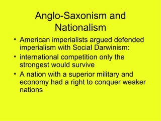 Anglo-Saxonism and Nationalism American imperialists argued defended imperialism with Social Darwinism:  international competition only the strongest would survive A nation with a superior military and economy had a right to conquer weaker nations  