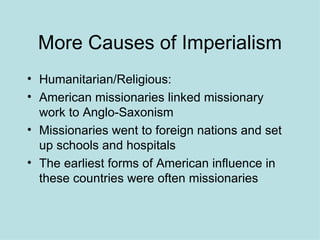 More Causes of Imperialism Humanitarian/Religious: American missionaries linked missionary work to Anglo-Saxonism Missionaries went to foreign nations and set up schools and hospitals The earliest forms of American influence in these countries were often missionaries  