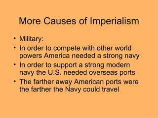 More Causes of Imperialism Military: In order to compete with other world powers America needed a strong navy In order to support a strong modern navy the U.S. needed overseas ports The farther away American ports were the farther the Navy could travel 