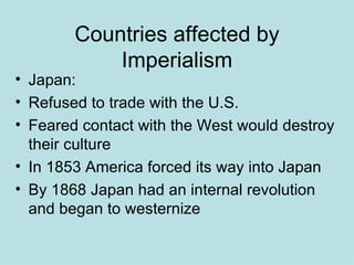 Countries affected by Imperialism Japan: Refused to trade with the U.S. Feared contact with the West would destroy their culture In 1853 America forced its way into Japan By 1868 Japan had an internal revolution and began to westernize 