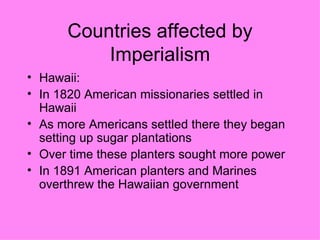 Countries affected by Imperialism Hawaii: In 1820 American missionaries settled in Hawaii As more Americans settled there they began setting up sugar plantations Over time these planters sought more power  In 1891 American planters and Marines overthrew the Hawaiian government  