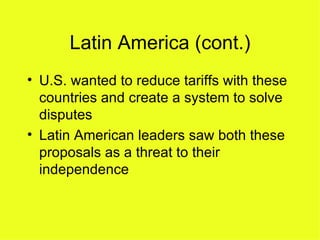 Latin America (cont.) U.S. wanted to reduce tariffs with these countries and create a system to solve disputes Latin American leaders saw both these proposals as a threat to their independence 