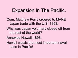 Expansion In The Pacific. Com. Matthew Perry ordered to MAKE Japan trade with the U.S. 1853. Why was Japan voluntary closed off from the rest of the world? Annexed Hawaii-1898. Hawaii was/is the most important naval base in Pacific! 