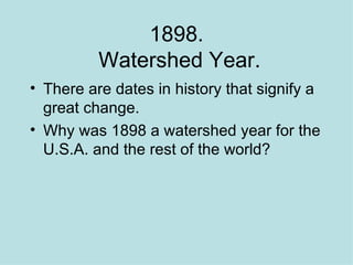 1898.  Watershed Year. There are dates in history that signify a great change. Why was 1898 a watershed year for the U.S.A. and the rest of the world? 