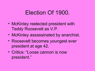 Election Of 1900. McKinley reelected president with Teddy Roosevelt as V.P. McKinley assassinated by anarchist. Roosevelt becomes youngest ever president at age 42. Critics: “Loose cannon is now president.”  