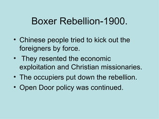 Boxer Rebellion-1900. Chinese people tried to kick out the foreigners by force. They resented the economic exploitation and Christian missionaries. The occupiers put down the rebellion. Open Door policy was continued.  