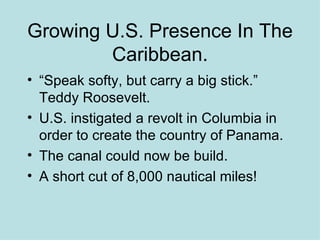 Growing U.S. Presence In The Caribbean. “Speak softy, but carry a big stick.” Teddy Roosevelt. U.S. instigated a revolt in Columbia in order to create the country of Panama. The canal could now be build.  A short cut of 8,000 nautical miles! 