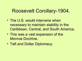 Roosevelt Corollary-1904. The U.S. would intervene when necessary to maintain stability in the Caribbean, Central, and South America. This was a vast expansion of the Monroe Doctrine. Taft and Dollar Diplomacy. 