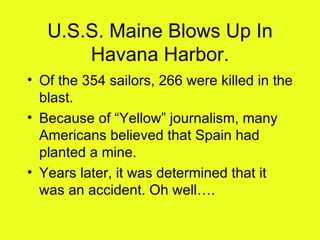 U.S.S. Maine Blows Up In Havana Harbor. Of the 354 sailors, 266 were killed in the blast. Because of “Yellow” journalism, many Americans believed that Spain had planted a mine. Years later, it was determined that it was an accident. Oh well….  