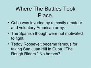 Where The Battles Took Place. Cuba was invaded by a mostly amateur and voluntary American army. The Spanish though were not motivated to fight. Teddy Roosevelt became famous for taking San Juan Hill in Cuba. “The Rough Riders.” No horses? 