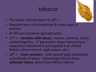 tobacco
• The major colonial export in 18th c.
• Required year-round attention & many steps in
  process.
• W Africans had been agriculturalists.
• 17th c – societies with slaves; owners, servants, slaves
  worked together. 1st generation slaves had previous
  experience elsewhere & participated in & utilized
  British culture (church, legal system, etc.)
• 18th c – slave societies – elite owned large plantations
  w hundreds of slaves. Increasingly African-born,
  saltwater slaves, direct from African interior.
 