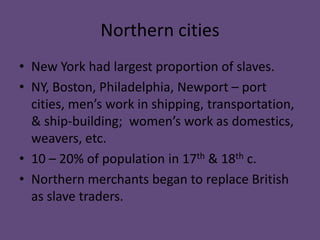 Northern cities
• New York had largest proportion of slaves.
• NY, Boston, Philadelphia, Newport – port
  cities, men’s work in shipping, transportation,
  & ship-building; women’s work as domestics,
  weavers, etc.
• 10 – 20% of population in 17th & 18th c.
• Northern merchants began to replace British
  as slave traders.
 