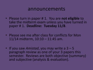 announcements
• Please turn in paper # 1. You are not eligible to
  take the midterm exam unless you have turned in
  paper # 1. Deadline: Tuesday 11/8.

• Please see me after class for conflicts for Mon
  11/14 midterm, 10:10 – 11:45 am.

• If you saw Amistad, you may write a 3 – 5
  paragraph review as one of your 3 papers this
  semester. Reviews are both objective (summary)
  and subjective (analysis & evaluation).
 