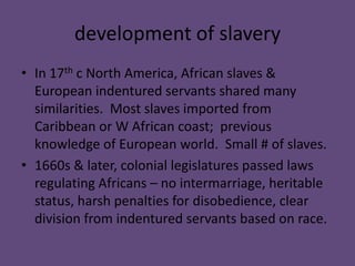 development of slavery
• In 17th c North America, African slaves &
  European indentured servants shared many
  similarities. Most slaves imported from
  Caribbean or W African coast; previous
  knowledge of European world. Small # of slaves.
• 1660s & later, colonial legislatures passed laws
  regulating Africans – no intermarriage, heritable
  status, harsh penalties for disobedience, clear
  division from indentured servants based on race.
 