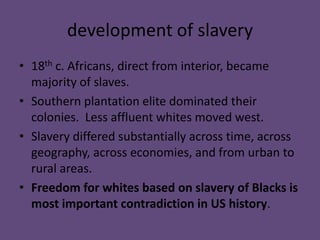 development of slavery
• 18th c. Africans, direct from interior, became
  majority of slaves.
• Southern plantation elite dominated their
  colonies. Less affluent whites moved west.
• Slavery differed substantially across time, across
  geography, across economies, and from urban to
  rural areas.
• Freedom for whites based on slavery of Blacks is
  most important contradiction in US history.
 