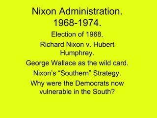 Nixon Administration. 1968-1974. Election of 1968. Richard Nixon v. Hubert Humphrey. George Wallace as the wild card. Nixon’s “Southern” Strategy. Why were the Democrats now vulnerable in the South? 