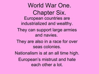 World War One. Chapter Six. European countries are industrialized and wealthy. They can support large armies and navies.  They are also in a race for over seas colonies. Nationalism is at an all time high. European’s mistrust and hate each other a lot. 