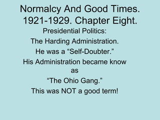 Normalcy And Good Times. 1921-1929. Chapter Eight. Presidential Politics: The Harding Administration. He was a “Self-Doubter.” His Administration became know as “The Ohio Gang.” This was NOT a good term! 