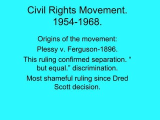 Civil Rights Movement. 1954-1968. Origins of the movement: Plessy v. Ferguson-1896. This ruling confirmed separation. “ but equal.” discrimination. Most shameful ruling since Dred Scott decision. 
