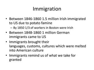 ImmigrationBetween 1846-1860 1.5 million Irish immigrated to US due to potato famineBy 1850 1/3 of workers in Boston were IrishBetween 1848-1860 1 million German immigrants came to USImmigrants brought their languages, customs, cultures which were melted into American cultureImmigrants remind us of what we take for granted