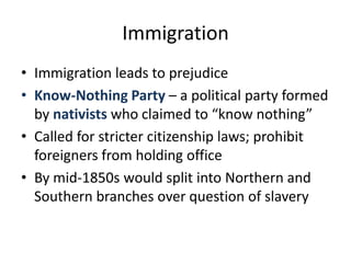 ImmigrationImmigration leads to prejudiceKnow-Nothing Party – a political party formed by nativists who claimed to “know nothing”Called for stricter citizenship laws; prohibit foreigners from holding officeBy mid-1850s would split into Northern and Southern branches over question of slavery