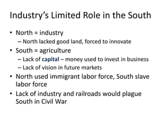 Industry’s Limited Role in the SouthNorth = industryNorth lacked good land, forced to innovateSouth = agricultureLack of capital – money used to invest in businessLack of vision in future marketsNorth used immigrant labor force, South slave labor forceLack of industry and railroads would plague South in Civil War