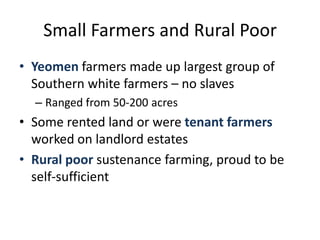 Small Farmers and Rural PoorYeomen farmers made up largest group of Southern white farmers – no slavesRanged from 50-200 acresSome rented land or were tenant farmers worked on landlord estatesRural poor sustenance farming, proud to be self-sufficient