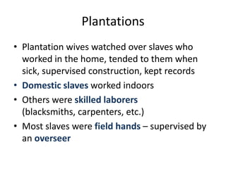 PlantationsPlantation wives watched over slaves who worked in the home, tended to them when sick, supervised construction, kept recordsDomestic slaves worked indoorsOthers were skilled laborers (blacksmiths, carpenters, etc.)Most slaves were field hands – supervised by an overseer