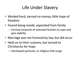 Life Under SlaveryWorked hard, earned no money, little hope of freedomFeared being resold, separated from familyFormed networks of extended families to cope and give stabilityMarriage was not honored by law, but did occurHeld on to their customs, but turned to Christianity for hopeDeveloped spirituals, or religious folk songs