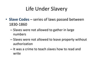 Life Under SlaverySlave Codes – series of laws passed between 1830-1860Slaves were not allowed to gather in large numbersSlaves were not allowed to leave property without authorizationIt was a crime to teach slaves how to read and write
