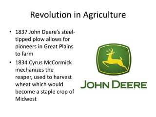 Revolution in Agriculture1837 John Deere’s steel-tipped plow allows for pioneers in Great Plains to farm1834 Cyrus McCormick mechanizes the reaper, used to harvest wheat which would become a staple crop of Midwest