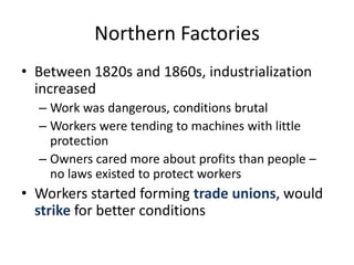 Northern FactoriesBetween 1820s and 1860s, industrialization increasedWork was dangerous, conditions brutalWorkers were tending to machines with little protectionOwners cared more about profits than people – no laws existed to protect workersWorkers started forming trade unions, would strike for better conditions