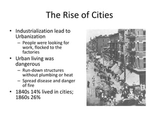 The Rise of CitiesIndustrialization lead to UrbanizationPeople were looking for work, flocked to the factoriesUrban living was dangerousRun-down structures without plumbing or heatSpread disease and danger of fire1840s 14% lived in cities; 1860s 26%