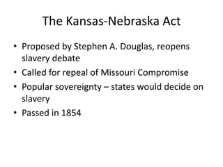 The Kansas-Nebraska ActProposed by Stephen A. Douglas, reopens slavery debateCalled for repeal of Missouri CompromisePopular sovereignty – states would decide on slaveryPassed in 1854