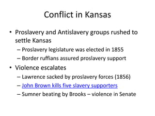 Conflict in KansasProslavery and Antislavery groups rushed to settle KansasProslavery legislature was elected in 1855Border ruffians assured proslavery supportViolence escalatesLawrence sacked by proslavery forces (1856)John Brown kills five slavery supportersSumner beating by Brooks – violence in Senate