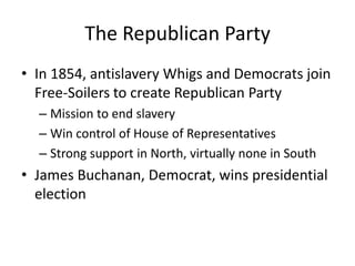 The Republican PartyIn 1854, antislavery Whigs and Democrats join Free-Soilers to create Republican PartyMission to end slaveryWin control of House of RepresentativesStrong support in North, virtually none in SouthJames Buchanan, Democrat, wins presidential election