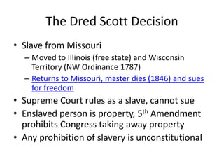 The Dred Scott DecisionSlave from MissouriMoved to Illinois (free state) and Wisconsin Territory (NW Ordinance 1787)Returns to Missouri, master dies (1846) and sues for freedomSupreme Court rules as a slave, cannot sueEnslaved person is property, 5th Amendment prohibits Congress taking away propertyAny prohibition of slavery is unconstitutional