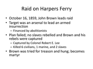 Raid on Harpers FerryOctober 16, 1859, John Brown leads raid Target was an arsenal to lead an armed insurrectionFinanced by abolitionistsPlan failed; no slaves rebelled and Brown and his rebels were capturedCaptured by Colonel Robert E. LeeKilled 6 civilians, 1 marine, and 2 slavesBrown was tried for treason and hung; becomes martyr