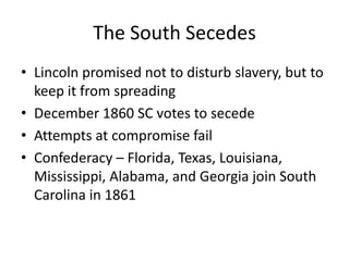 The South SecedesLincoln promised not to disturb slavery, but to keep it from spreadingDecember 1860 SC votes to secedeAttempts at compromise failConfederacy – Florida, Texas, Louisiana, Mississippi, Alabama, and Georgia join South Carolina in 1861