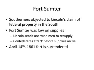 Fort SumterSoutherners objected to Lincoln’s claim of federal property in the SouthFort Sumter was low on suppliesLincoln sends unarmed men to resupplyConfederates attack before supplies arriveApril 14th, 1861 fort is surrendered