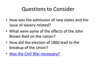 Questions to ConsiderHow was the admission of new states and the issue of slavery related?What were some of the effects of the John Brown Raid on the nation?How did the election of 1860 lead to the breakup of the Union?Was the Civil War necessary?