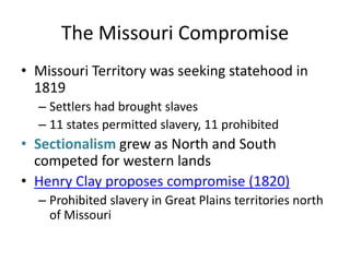 The Missouri CompromiseMissouri Territory was seeking statehood in 1819Settlers had brought slaves11 states permitted slavery, 11 prohibitedSectionalism grew as North and South competed for western landsHenry Clay proposes compromise (1820)Prohibited slavery in Great Plains territories north of Missouri